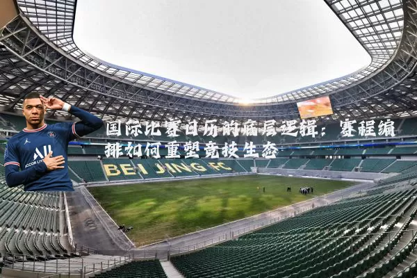 国际比赛日历的底层逻辑：赛程编排如何重塑竞技生态