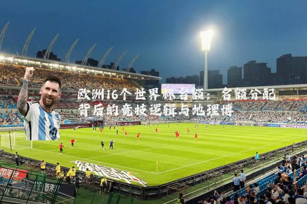 欧洲16个世界杯名额:名额分配背后的竞技逻辑与地理博弈